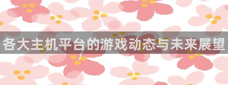 杏耀官网登录注册账号：各大主机平台的游戏动态与未来展望